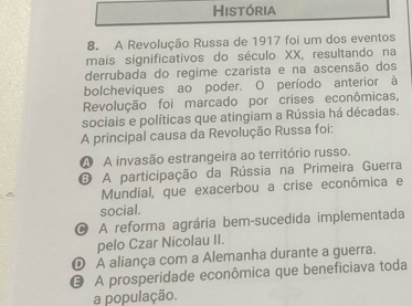 História
8. A Revolução Russa de 1917 foi um dos eventos
mais significativos do século XX, resultando na
derrubada do regime czarista e na ascensão dos
bolcheviques ao poder. O período anterior à
Revolução foi marcado por crises econômicas,
sociais e políticas que atingiam a Rússia há décadas.
A principal causa da Revolução Russa foi:
A A invasão estrangeira ao território russo.
D A participação da Rússia na Primeira Guerra
Mundial, que exacerbou a crise econômica e
social.
O A reforma agrária bem-sucedida implementada
pelo Czar Nicolau II.
D A aliança com a Alemanha durante a guerra.
A prosperidade econômica que beneficiava toda
a população.