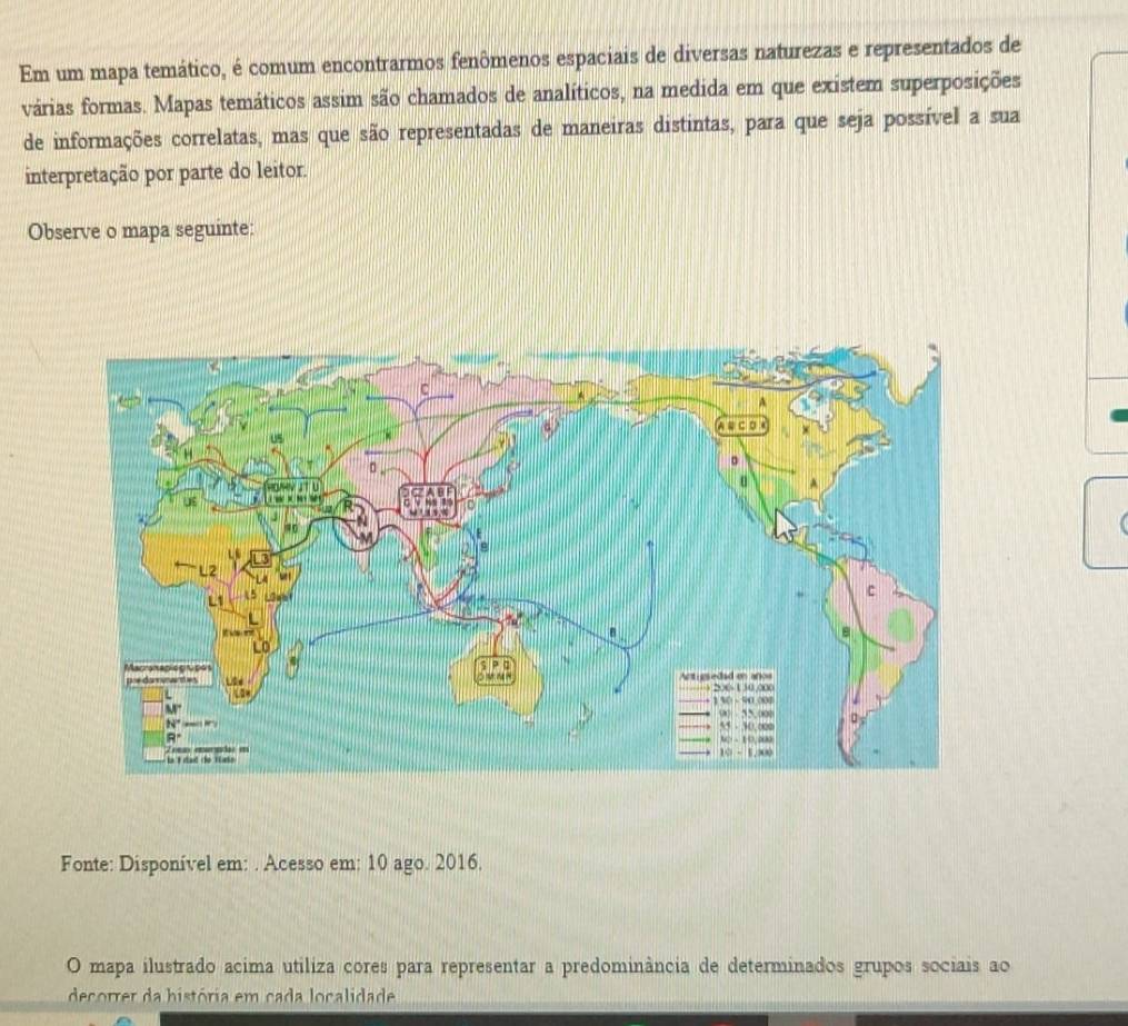 Em um mapa temático, é comum encontrarmos fenômenos espaciais de diversas naturezas e representados de
várias formas. Mapas temáticos assim são chamados de analíticos, na medida em que existem superposições
de informações correlatas, mas que são representadas de maneiras distintas, para que seja possível a sua
interpretação por parte do leitor.
Observe o mapa seguinte:
Fonte: Disponível em: . Acesso em: 10 ago. 2016.
O mapa ilustrado acima utiliza cores para representar a predominância de determinados grupos sociais ao
decorrer da história em cada localidade