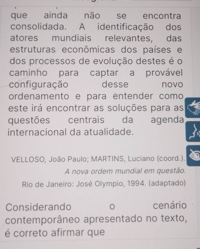 que ainda não se encontra 
consolidada. A identificação dos 
atores mundiais relevantes, das 
estruturas econômicas dos países e 
dos processos de evolução destes é o 
caminho para captar a provável 
configuração desse novo 
ordenamento e para entender como 
este irá encontrar as soluções para as 
questões centrais da agenda 
internacional da atualidade. 
VELLOSO, João Paulo; MARTINS, Luciano (coord.). 
A nova ordem mundial em questão. 
Rio de Janeiro: José Olympio, 1994. (adaptado) 
Considerando cenário 
contemporâneo apresentado no texto, 
é correto afirmar que