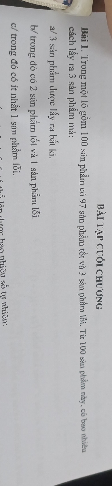 bàI Tập CUốI Chương 
Bài 1. Trong một lô gồm 100 sản phẩm có 97 sản phẩm tốt và 3 sản phẩm lỗi. Từ 100 sản phầm này, có bao nhiêu 
cách lấy ra 3 sản phầm mà: 
a/ 3 sản phẩm được lấy ra bất kì. 
b/ trong đó có 2 sản phẩm tốt và 1 sản phẩm lỗi. 
c/ trong đó có ít nhất 1 sản phẩm lỗi. 
n đ ư ợc b ao nhiêu số tự nhiên: