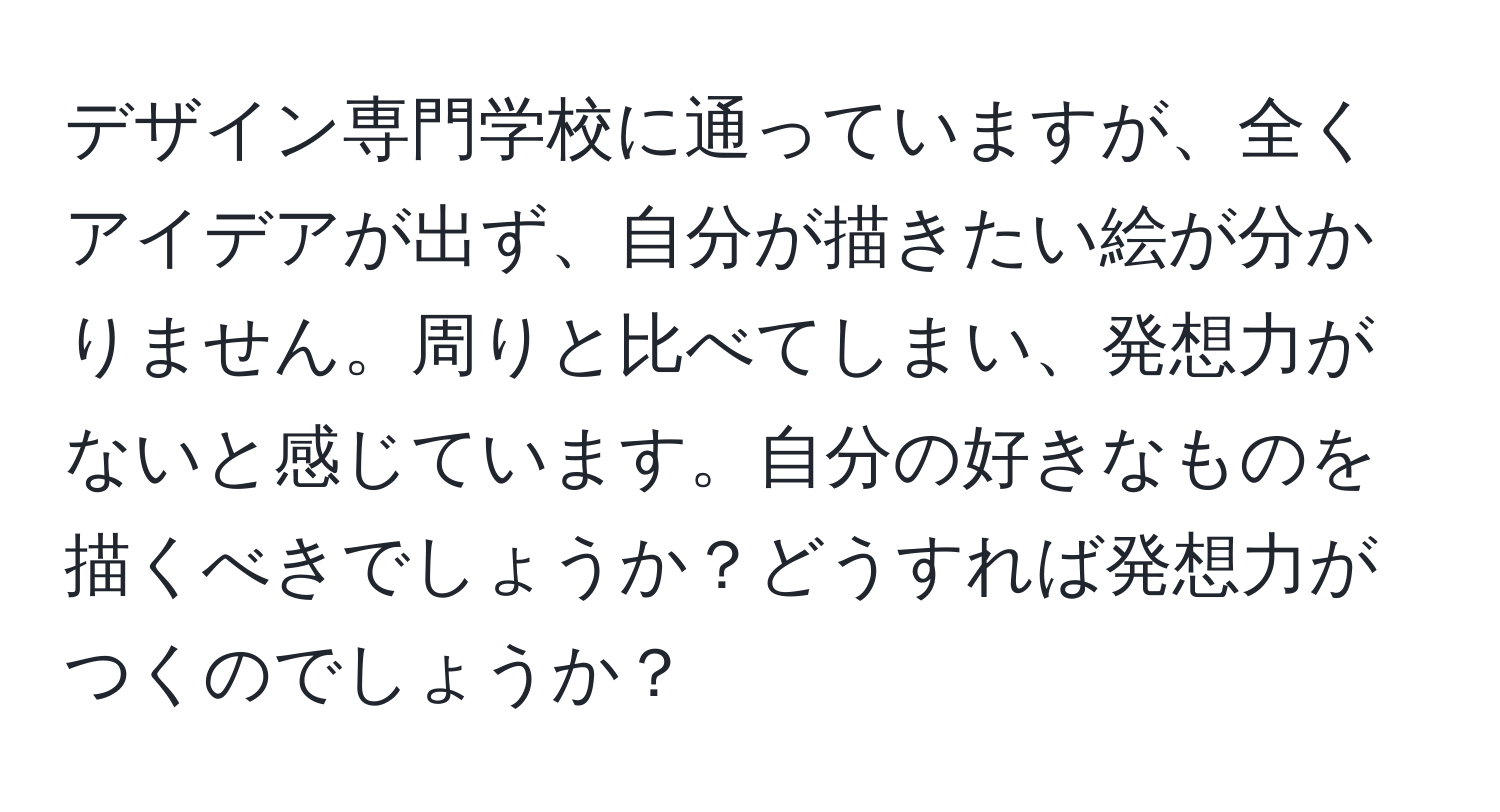 デザイン専門学校に通っていますが、全くアイデアが出ず、自分が描きたい絵が分かりません。周りと比べてしまい、発想力がないと感じています。自分の好きなものを描くべきでしょうか？どうすれば発想力がつくのでしょうか？