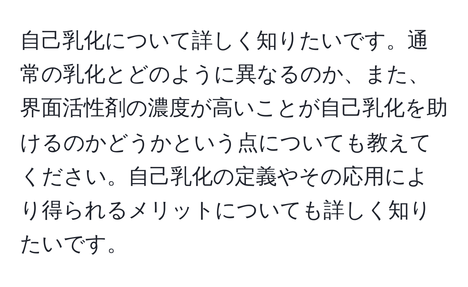 自己乳化について詳しく知りたいです。通常の乳化とどのように異なるのか、また、界面活性剤の濃度が高いことが自己乳化を助けるのかどうかという点についても教えてください。自己乳化の定義やその応用により得られるメリットについても詳しく知りたいです。