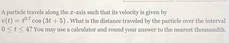 A particle travels along the æ-axis such that its velocity is given by
v(t)=t^(0.7)cos (3t+5). What is the distance traveled by the particle over the interval
0≤ t≤ 4 ? You may use a calculator and round your answer to the nearest thousandth.