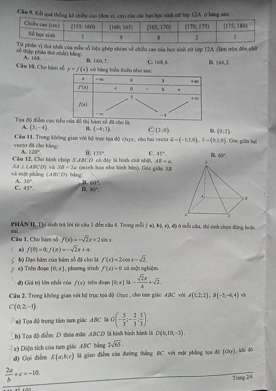 Kết quả thống kê chiều cao (đơn vị: cm) của các bạn học sinh nữ lớp 12A ở bảng saus
thứ nhất của mẫu số liệu ghép nhóm về chiều cao của học sinh nữ lớp 12A (làm tròn đến chữ
số thập phân thứ nhất) bằng:
A. 168. B. 160,7. C. 168, 6. D. 164, 2.
Câu 10. Cho hàm số y=f(x) có bảng biến thiên như sau:
Tọa độ điểm cực t
A. (3;-4). B. (-4;3). C. (2;0). D. (0;2).
Câu 11. Trong không gian với hệ trục tọa độ Oxyz, cho hai vecto vector u=(-1;1;0),vector v=(0;1;0). Góc giữa hai
vectơ đã cho bằng:
A. 120°. B. 135°. C. 45°.
D. 60°.
Câu 12. Cho hình chóp S.ABCD có đáy là hình chữ nhật, AB=a,
SA⊥ (ABCD) và SB=2a (minh họa như hình bên). Góc giữa SB
và mặt phẳng (ABCD) bằng:
A. 30°,
B. 60°.
C. 45°. D. 90°.
PHÀN II. Thí sinh trả lời từ câu 1 đến câu 4. Trong mỗi ý a), b), c), d) ở mỗi câu, thí sinh chọn đúng hoặc
sai.
Câu 1. Cho hàm số f(x)=-sqrt(2)x+2sin x.
a) f(0)=0;f(π )=-sqrt(2)π +π .
b) Đạo hàm của hàm số đã cho là f'(x)=2cos x-sqrt(2).
c) Trên đoạn [0;π ] , phương trình f'(x)=0 có một nghiệm.
d) Giá trị lớn nhất của f(x) trên đoạn [0;π ] là - sqrt(2)π /4 +sqrt(2).
Câu 2. Trong không gian với hệ trục tọa độ Oxyz , cho tam giác ABC với A(1;2;2),B(-5;-6;4) và
C(0;2;-1).
a) Tọa độ trọng tâm tam giác ABC là G(- 5/3 ;- 2/3 ; 5/3 ).
b) Tọa độ điểm D thỏa mãn ABCD là hình binh hành là D(6;10;-3).
c) Diện tích của tam giác ABC bằng 2sqrt(65).
d) Gọi điểm E(a;b;c) là giao điểm của đường thẳng BC với mặt phẳng tọa độ (Oxy), khi đó
 2a/b +c=-10.
Trang 2/4