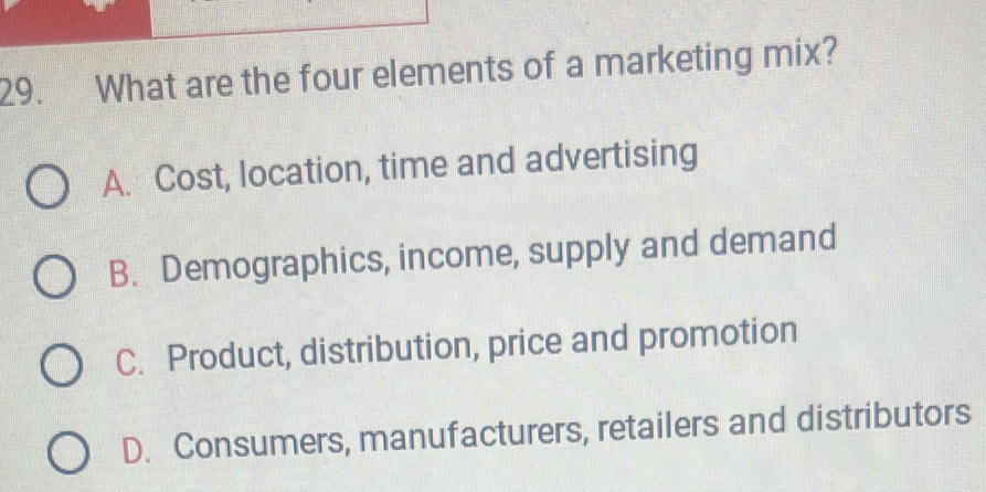 What are the four elements of a marketing mix?
A. Cost, location, time and advertising
B. Demographics, income, supply and demand
C. Product, distribution, price and promotion
D. Consumers, manufacturers, retailers and distributors