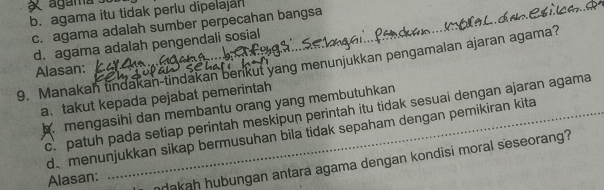 agama
b. agama itu tidak perlu dipelajar
c. agama adalah sumber perpecahan bangsa
d. agama adalah pengendali sosial
9. Manakah tindakan-tindakan berikut yang menunjukkan pengamalan ajaran agama?
Alasan:
a. takut kepada pejabat pemerintah
b. mengasihi dan membantu orang yang membutuhkan
c. patuh pada setiap perintah meskipun perintah itu tidak sesuai dengan ajaran agama
d menunjukkan sikap bermusuhan bila tidak sepaham dengan pemikiran kita
Alasan:
akaḥ hubungan antara agama dengan kondisi moral seseorang?