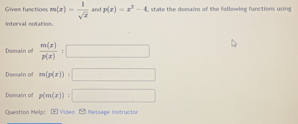 Given functions m(x)= 1/sqrt(x)  and p(x)=x^2-4 , state the domains of the following functions using 
interval notation. 
Domain of  m(x)/p(x) :□
Domain of m(p(x)):□
Domain of p(m(x)):□
Question Help: Video Message instructor