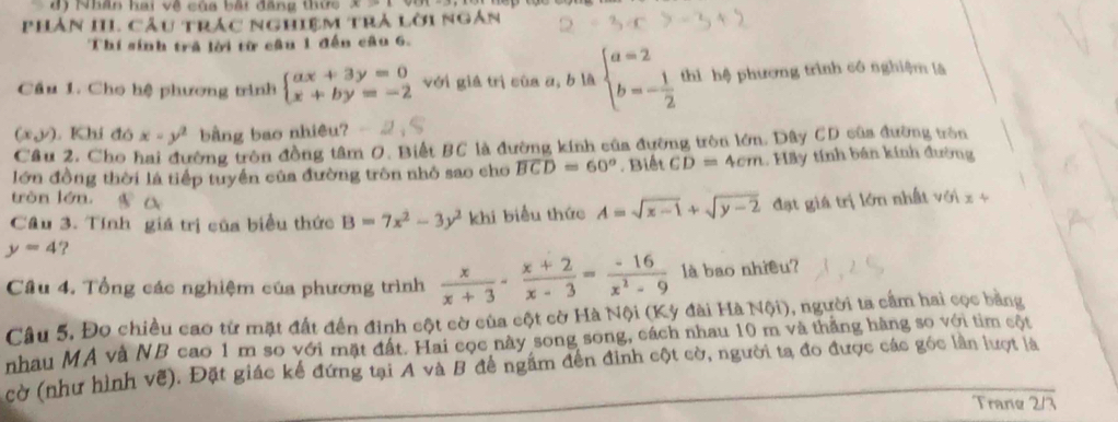 đ Nhân hai về của bắt đăng thức
Phản III Câu trác nghiệm trả lời ngàn
Thí sinh tră lời từ cầu 1 đến câu 6.
Cầu 1. Cho hệ phương trình beginarrayl ax+3y=0 x+by=-2endarray. với giá trị cùa a, b là beginarrayl a=2 b=- 1/2 endarray. thì hệ phương trình cô nghiệm là
(x,y) Khi đó x=y^2 bằng bao nhiêu?
Câu 2. Cho hai đường tròn đồng tâm O. Biết BC là đường kính của đường tròn lớn. Dây CD của đường tròn
lớn đồng thời là tiếp tuyển của đường tròn nhỏ sao cho widehat BCD=60°. Biết CD=4cm 1. Hãy tính bán kính đường
tròn lớn, ||
Câu 3. Tính giá trị của biểu thức B=7x^2-3y^2 khi biểu thức A=sqrt(x-1)+sqrt(y-2)
y=4 ? đạt giá trị lớn nhất với
x+
Câu 4. Tổng các nghiệm của phương trình  x/x+3 - (x+2)/x-3 = (-16)/x^2-9  là bao nhiều?
Câu 5. Đo chiều cao từ mặt đất đến đinh cột cờ của cột cờ Hà Nội (Kỳ đài Hà Nội), người ta cầm hai cọc bằng
nhau MA và NB cao 1 m so với mặt đất. Hai cọc này song song, cách nhau 10 m và thắng hàng so với tim cột
cờ (như hình vẽ). Đặt giác kể đứng tại A và B đề ngầm đến đình cột cờ, người ta đo được các góc lần lượt là
Trane 2/3