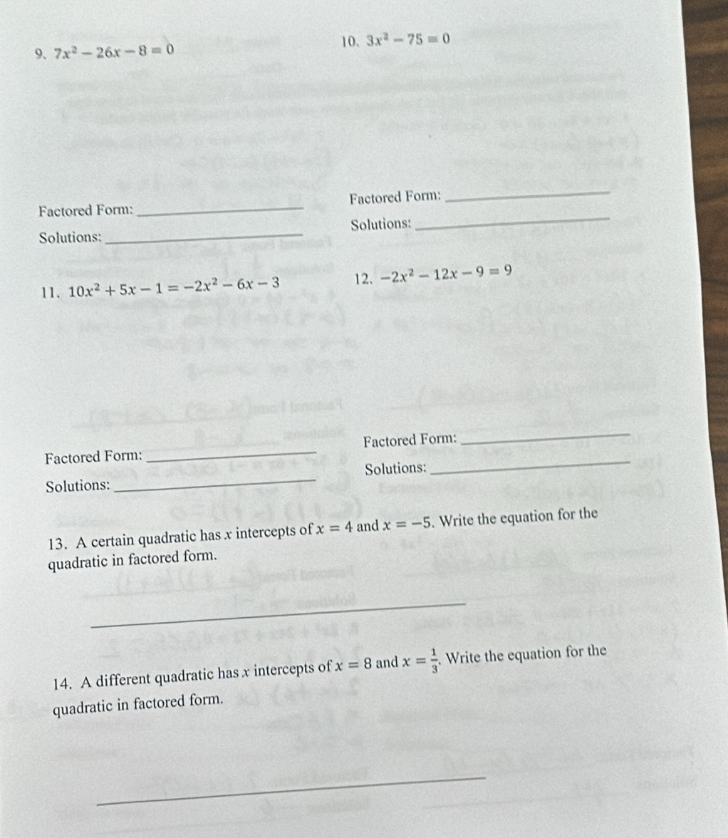 3x^2-75=0
9、 7x^2-26x-8=0
_ 
_ 
Factored Form: _Factored Form: 
Solutions: _Solutions: 
11. 10x^2+5x-1=-2x^2-6x-3 12. -2x^2-12x-9=9
_ 
Factored Form: _Factored Form: 
_ 
Solutions: _Solutions: 
13. A certain quadratic has x intercepts of x=4 and x=-5. Write the equation for the 
quadratic in factored form. 
_ 
14. A different quadratic has x intercepts of x=8 and x= 1/3 . Write the equation for the 
quadratic in factored form. 
_ 
_ 
_