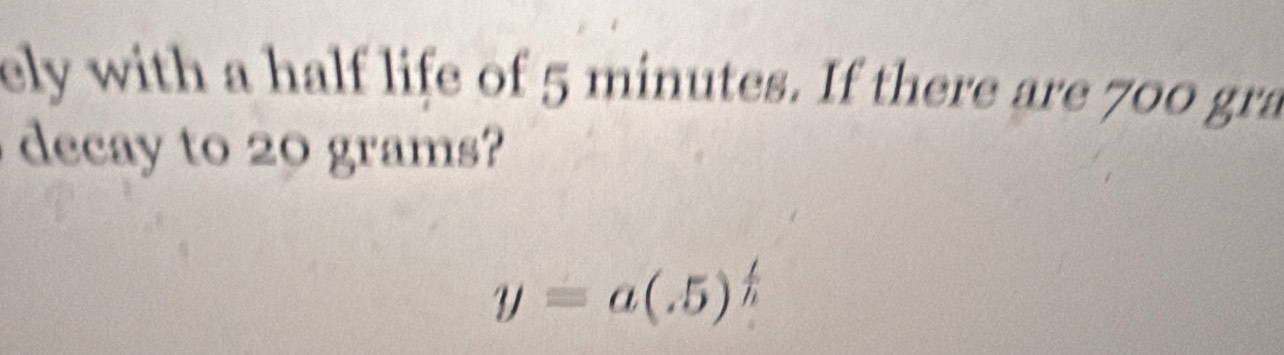 ely with a half life of 5 minutes. If there are 700 gra
decay to grams
y=a(.5)^ t/h 