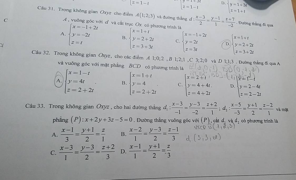 overline [z=1-t
beginarrayl y=1+3t z=1-tendarray. D. beginarrayl y=1+3t z=1+tendarray.
Câu 31. Trong không gian Oxyz cho điểm A(1;2;3) và đường thắng d :  (x-3)/2 = (y-1)/1 = (z+7)/-2 . Đường thẳng đi qua
C
A , vuông góc với d và cắt trục Ox có phương trình là
A. beginarrayl x=-1+2t y=-2t z=tendarray. B. beginarrayl x=1+t y=2+2t z=3+3tendarray. C beginarrayl x=-1+2t y=2t z=3tendarray. D. beginarrayl x=1+t y=2+2t z=3+2tendarray.
Cé
Câu 32. Trong không gian Oxyz, cho các điểm A 1;0;2,B1;2;1,C3;2;0 và D 1;1;3 . Đường thẳng đi qua A
và vuông góc với mặt phẳng BCD có phương trình là
A. beginarrayl x=1-t y=4t z=2+2tendarray. . B. beginarrayl x=1+t y=4 z=2+2tendarray. C. beginarrayl x=2+t y=4+4t. z=4+2tendarray. D. beginarrayl x'=1-t y=2-4t z=2-2tendarray.
Câu 33. Trong không gian Oxyz , cho hai đường thẳng d_1: (x-3)/-1 = (y-3)/-2 = (z+2)/1 ;d_2: (x-5)/-3 = (y+1)/2 = (z-2)/1  và mặt
phẳng (P): x+2y+3z-5=0. Đường thẳng vuông góc với (P), cắt d_1vad_2 có phương trình là
A.  (x-1)/3 = (y+1)/2 = z/1  B.  (x-2)/1 = (y-3)/2 = (z-1)/3 
C.  (x-3)/1 = (y-3)/2 = (z+2)/3  D.  (x-1)/1 = (y+1)/2 = z/3 