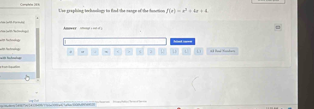 Complete: 31%
Use graphing technology to find the range of the function f(x)=x^2+4x+4. 
rtex (with Formula)
Answer Attempt 1 out of3
rtex (with Technology)
with Technology Submit Answer
with Technology [, ) (,] (, ) All Real Numbers
or u ∞ < > > [, ]
with Technology
e from Equation
Log Out
pp/student/3498754/24339499/11bbe3000a421af4ec5008fd99569020 ts Reserved. Privacy Policy | Terms of Service