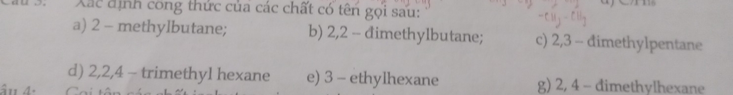 Xác định công thức của các chất có tên gọi sau: 
a) 2 - methylbutane; b) 2, 2 - đimethylbutane; c) 2, 3 - đimethylpentane 
d) 2, 2, 4 - trimethyl hexane e) 3 - ethylhexane 
âu 4. 
g) 2, 4 - đimethylhexane