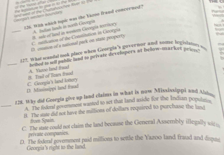 the legislature to give in to the K 
i 
and west of the Chattahoochee River to the I
Hest
Georgia's western boundary.
Pects
126. With which topic was the Yazoo fraud concerned?
Not i
A. Indian lands in north Georgia
B. sale of land in western Georgia territory
C. ratification of the Constitution in Georgia
from
that
_D. creation of a national park on state property a
_
127. What scandal took place when Georgia's governor and some legislators w
bribed to sell public land to private developers at below-market prices? m
6
A. Yazoo land fraud
B. Trail of Tears fraud
C. Georgia's land lottery
D. Mississippi land fraud
_
128. Why did Georgia give up land claims in what is now Mississippi and Alabum
A. The federal government wanted to set that land aside for the Indian populatio,
B. The state did not have the millions of dollars required to purchase the land
from Spain.
C. The state could not claim the land because the General Assembly illegally sold m
private companies.
D. The federal government paid millions to settle the Yazoo land fraud and dispa
Georgia's right to the land.