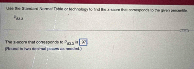 Use the Standard Normal Table or technology to find the z-score that corresponds to the given percentile.
P_83.3
The z-score that corresponds to P_83.3is .97. 
(Round to two decimal places as needed.)