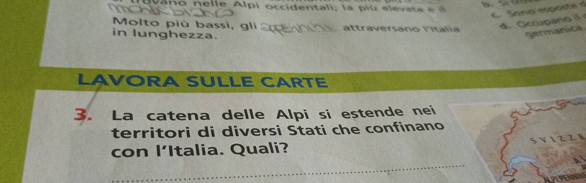 ano nelle Alpi occidentali, la piú elevata e 
C Sono esposte d 
Molto più bassi, gli .. attraversano lItalia 
d. Occupano if 
in lunghezza. 
germanica 
LAVORA SULLE CARTE 
3. La catena delle Alpi si estende nei 
territori di diversi Stati che confinano 
S 22 
con lItalia. Quali? 
_