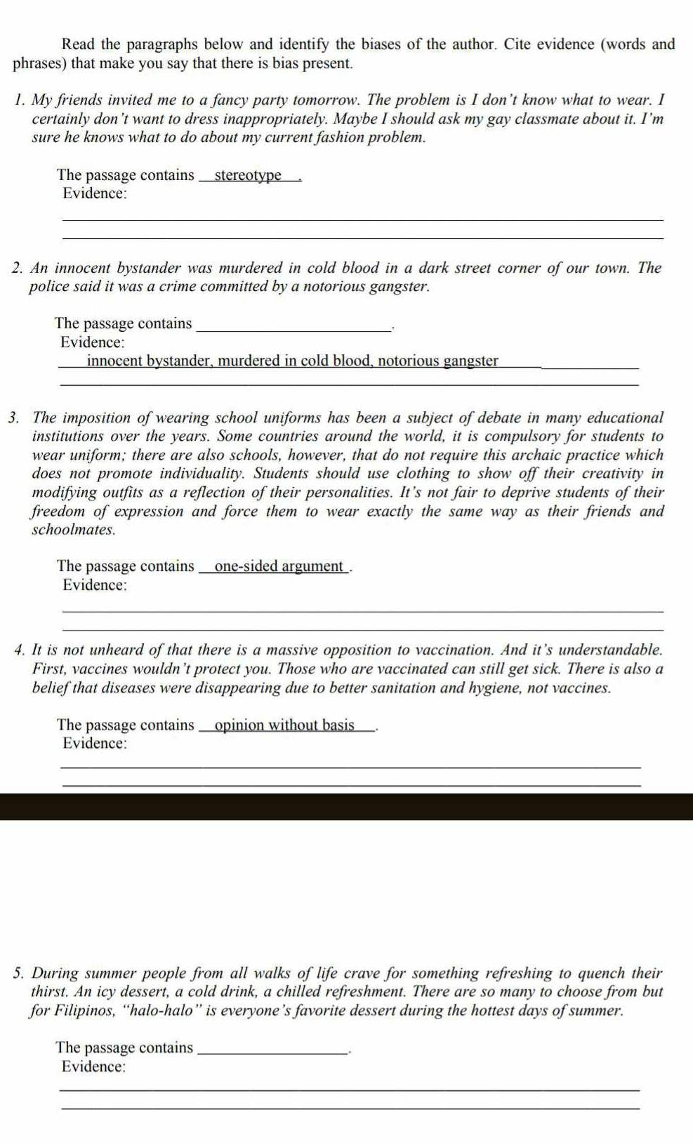 Read the paragraphs below and identify the biases of the author. Cite evidence (words and 
phrases) that make you say that there is bias present. 
1. My friends invited me to a fancy party tomorrow. The problem is I don’t know what to wear. I 
certainly don’t want to dress inappropriately. Maybe I should ask my gay classmate about it. I’m 
sure he knows what to do about my current fashion problem. 
The passage containsstereotype 
Evidence: 
_ 
_ 
2. An innocent bystander was murdered in cold blood in a dark street corner of our town. The 
police said it was a crime committed by a notorious gangster. 
The passage contains_ 
_. 
Evidence: 
innocent bystander, murdered in cold blood, notorious gangster 
_ 
_ 
3. The imposition of wearing school uniforms has been a subject of debate in many educational 
institutions over the years. Some countries around the world, it is compulsory for students to 
wear uniform; there are also schools, however, that do not require this archaic practice which 
does not promote individuality. Students should use clothing to show off their creativity in 
modifying outfits as a reflection of their personalities. It’s not fair to deprive students of their 
freedom of expression and force them to wear exactly the same way as their friends and 
schoolmates. 
The passage contains ___one-sided argument . 
Evidence: 
_ 
_ 
4. It is not unheard of that there is a massive opposition to vaccination. And it’s understandable. 
First, vaccines wouldn’t protect you. Those who are vaccinated can still get sick. There is also a 
belief that diseases were disappearing due to better sanitation and hygiene, not vaccines. 
The passage contains __opinion without basis___. 
Evidence: 
_ 
_ 
5. During summer people from all walks of life crave for something refreshing to quench their 
thirst. An icy dessert, a cold drink, a chilled refreshment. There are so many to choose from but 
for Filipinos, “halo-halo” is everyone’s favorite dessert during the hottest days of summer. 
The passage contains __ 
Evidence: 
_ 
_