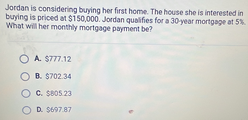 Jordan is considering buying her first home. The house she is interested in
buying is priced at $150,000. Jordan qualifies for a 30-year mortgage at 5%.
What will her monthly mortgage payment be?
A. $777.12
B. $702.34
C. $805.23
D. $697.87