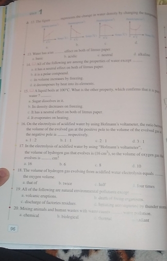 p1 1
4 12. The fipy _repressms the change in water density by changing the timpe 
.
.
b 
.
b c
1.3. Water has a/an _effect on both of lit paper
h. acidic
= hasc √ neutral d allicaline
_ 4 of the following are among the properties of water except_
14. = it has a neutral effect on both of litmus paper.
it is a polar compound.
is volume increases by freezing.
d. it decomposes by heat into its elements.
15. A liquid beils at water ? 100°C. What is the other property, which confirms that it is pas
a. Sugur dissolves in it.
h. Is density decreases on freezing.
c It has a neutral effect on both of litmus paper.
d. It evaporates on heating.
16. On the electrolysis of acidified water by using Hofmann's voltameter, the ratio bens
the volume of the evolved gas at the positive pole to the volume of the evolved gas a
the negative pole is _respectively
a. 1:2 b. 1 1 c 2 1 d. 3:1
17. In the electrolysis of acidified water by using 'Hofmann's voltameter',
the volume of hydrogen gas that evolves is (16cm^3) , so the volume of oxygen gas t
evolves is _ cm^3
a. 16 b. 6 c. 8 d. 10
18. The volume of hydrogen gas evolving from acidified water electrolysis equals_
the oxygen volume.
a. that of b. twice c. half 3. four times
19. All of the following are natural environmental pollutants ca s ee
a. volcanic eruptions. b death vime or catnams
c. discharge of factories residues d. Inticning acoca gaosed by thunder stom
20. Mixing animals and human wastes with waer couse aee poilation.
a. chemical b biological theetnal aant
96