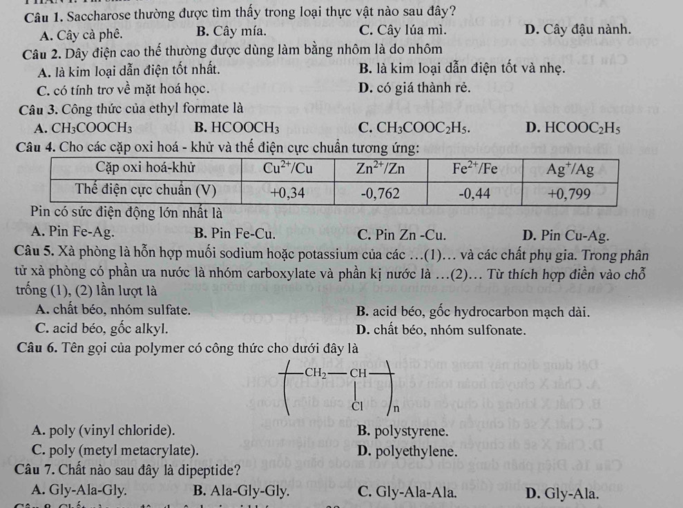 Saccharose thường được tìm thấy trong loại thực vật nào sau đây?
A. Cây cà phê. B. Cây mía. C. Cây lúa mì. D. Cây đậu nành.
Câu 2. Dây điện cao thế thường được dùng làm bằng nhôm là do nhôm
A. là kim loại dẫn điện tốt nhất. B. là kim loại dẫn điện tốt và nhẹ.
C. có tính trơ về mặt hoá học. D. có giá thành rẻ.
Câu 3. Công thức của ethyl formate là
A. CH_3COOCH_3 B. HCOOCH_3 C. CH_3COOC_2H_5. D. HCOOC_2H_5
Câu 4. Cho các cặp oxi hoá - khử và thế điện cực chuẩn tương ứng:
Pin có sức điện động lớn nhất là
A. Pin Fe-Ag. B. Pin Fe-Cu. C. Pin Zn -Cu. D. Pin Cu-Ag.
Câu 5. Xà phòng là hỗn hợp muối sodium hoặc potassium của các ...(1)... và các chất phụ gia. Trong phân
tử xà phòng có phần ưa nước là nhóm carboxylate và phần kị nước là ...(2)... Từ thích hợp điền vào chỗ
trống (1), (2) lần lượt là
A. chất béo, nhóm sulfate. B. acid béo, gốc hydrocarbon mạch dài.
C. acid béo, gốc alkyl. D. chất béo, nhóm sulfonate.
Câu 6. Tên gọi của polymer có công thức cho dưới đây là
CH_2 CH
CI n
A. poly (vinyl chloride). B. polystyrene.
C. poly (metyl metacrylate). D. polyethylene.
Câu 7. Chất nào sau đây là dipeptide?
A. Gly-Ala-Gly. B. Ala-Gly-Gly. C. Gly-Ala-Ala. D. Gly-Ala.