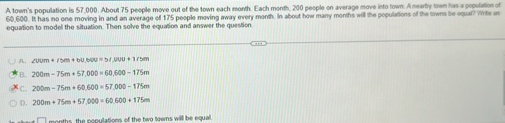 A town's population is 57,000. About 75 people move out of the town each month. Each month, 200 people on average move into town. A nearby town has a population of
60,600. It has no one moving in and an average of 175 people moving away every month. In about how many months will the populations of the towns be equal? Write an
equation to model the situation. Then solve the equation and answer the question.
A. ∠ UUm+/5m+bU, bUU=5I,00U+1/5m
B. 200m-75m+57,000=60, 600-175m
C. 200m-75m+60, 600=57,000-175m
D. 200m+75m+57,000=60, 600+175m
□ months, the populations of the two towns will be equal.