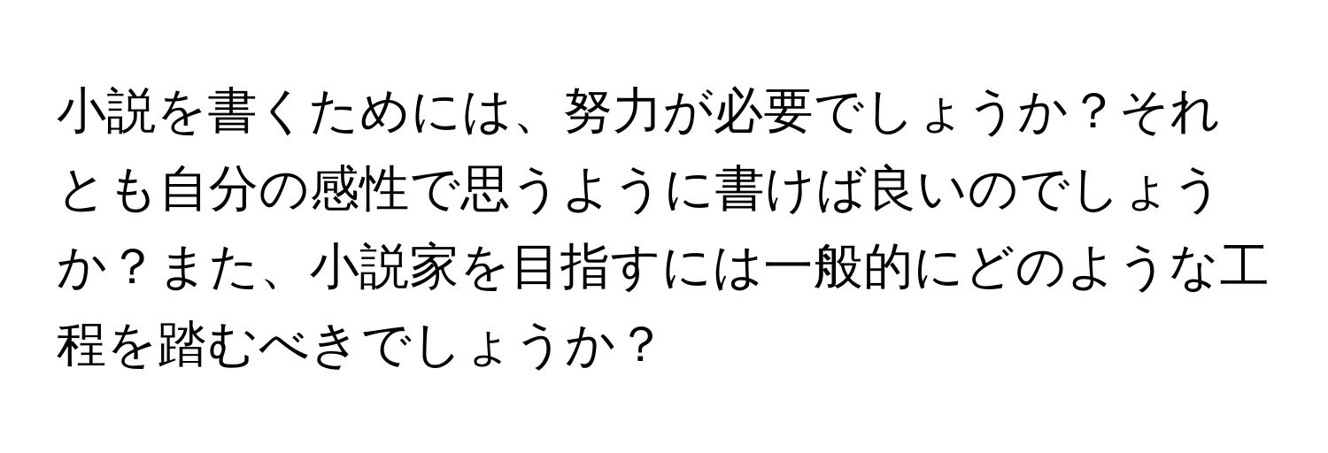 小説を書くためには、努力が必要でしょうか？それとも自分の感性で思うように書けば良いのでしょうか？また、小説家を目指すには一般的にどのような工程を踏むべきでしょうか？