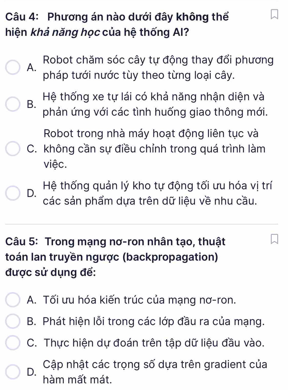 Phương án nào dưới đây không thể
hiện khả năng học của hệ thống AI?
Robot chăm sóc cây tự động thay đổi phương
A.
pháp tưới nước tùy theo từng loại cây.
Hệ thống xe tự lái có khả năng nhận diện và
B.
phản ứng với các tình huống giao thông mới.
Robot trong nhà máy hoạt động liên tục và
C. không cần sự điều chỉnh trong quá trình làm
việc.
Hệ thống quản lý kho tự động tối ưu hóa vị trí
D.
các sản phẩm dựa trên dữ liệu về nhu cầu.
Câu 5: Trong mạng nơ-ron nhân tạo, thuật
toán Ian truyền ngược (backpropagation)
được sử dụng để:
A. Tối ưu hóa kiến trúc của mạng nơ-ron.
B. Phát hiện lỗi trong các lớp đầu ra của mạng.
C. Thực hiện dự đoán trên tập dữ liệu đầu vào.
Cập nhật các trọng số dựa trên gradient của
D.
hàm mất mát.