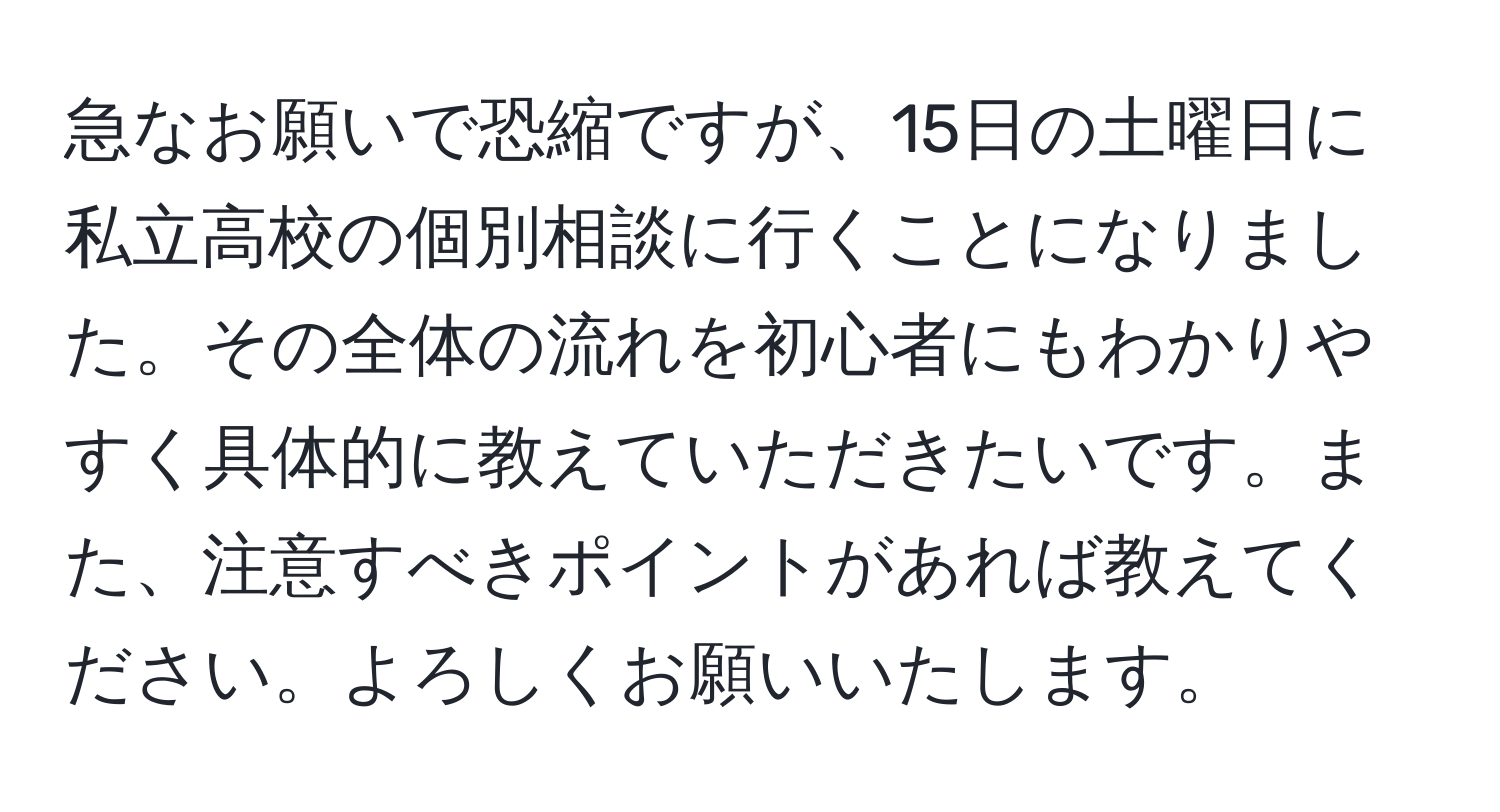 急なお願いで恐縮ですが、15日の土曜日に私立高校の個別相談に行くことになりました。その全体の流れを初心者にもわかりやすく具体的に教えていただきたいです。また、注意すべきポイントがあれば教えてください。よろしくお願いいたします。