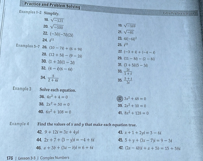 Practice and Problem Solving 
Examples 1-2 Simplify. Extra Practice is on page R 
18. sqrt(-121)
20. sqrt(-100) 19. sqrt(-169)
22. (-3i)(-7i)(2i)
21. sqrt(-81)
23. 4i(-6i)^2
24. i^(11) i^(25)
25. 
Examples 5-7 26. (10-7i)+(6+9i) (-3+i)+(-4-i)
27. 
28. (12+5i)-(9-2i)
29. (11-8i)-(2-8i)
30. (1+2i)(1-2i)
31. (3+5i)(5-3i)
32. (4-i)(6-6i)
33.  2i/1+i 
34.  5/2+4i 
35.  (5+i)/3i 
Example 3 Solve each equation. 
36. 4x^2+4=0 37 3x^2+48=0
38. 2x^2+50=0 39. 2x^2+10=0
40. 6x^2+108=0 41. 8x^2+128=0
Example 4 Find the values of x and y that make each equation true. 
42. 9+12i=3x+4yi 43. x+1+2yi=3-6i
44. 2x+7+(3-y)i=-4+6i 45. 5+y+(3x-7)i=9-3i
46. a+3b+(3a-b)i=6+6i 47. (2a-4b)i+a+5b=15+58i
176 | Lesson 3-3 | Complex Numbers