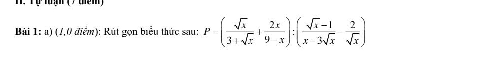 Tự luạn ( / điểm) 
Bài 1: a) (1,0 điểm): Rút gọn biểu thức sau: P=( sqrt(x)/3+sqrt(x) + 2x/9-x ):( (sqrt(x)-1)/x-3sqrt(x) - 2/sqrt(x) )