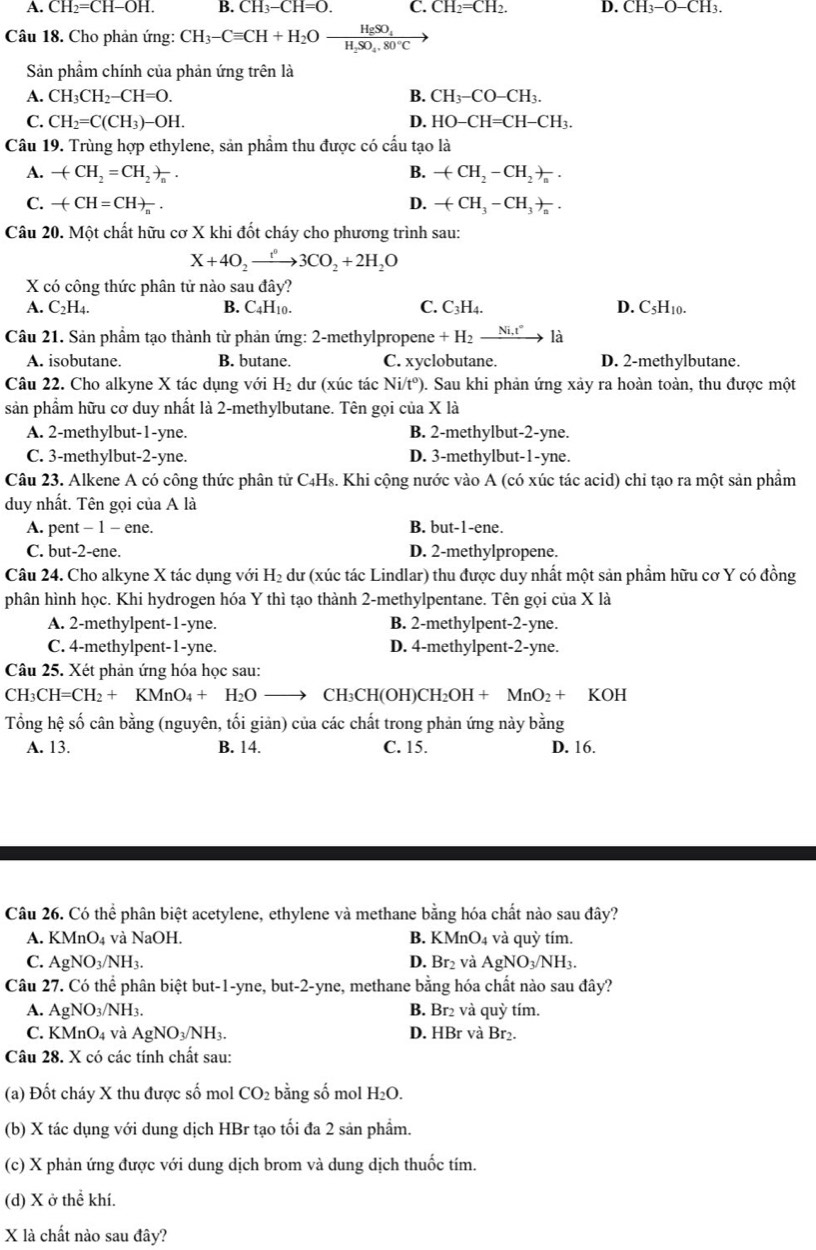 A. CH_2=CH-OH. B. CH_3-CH=O. C. CH_2=CH_2. D. CH_3-O-CH_3.
Câu 18. Cho phản ứng: CH_3-Cequiv CH+H_2Oxrightarrow HgSO_4
Sản phầm chính của phản ứng trên là
A. CH_3CH_2-CH=O. B. CH_3-CO-CH_3.
C. CH_2=C(CH_3)-OH. D. HO-CH=CH-CH_3.
Câu 19. Trùng hợp ethylene, sản phẩm thu được có cấu tạo là
A. -(CH_2=CH_2)_n. B. -(CH_2-CH_2)_n.
C. -(CH=CH)_n. D. -(CH_3-CH_3)_n.
Câu 20. Một chất hữu cơ X khi đốt cháy cho phương trình sau:
X+4O_2xrightarrow t^03CO_2+2H_2O
X có công thức phân tử nào sau đây?
A. C_2H_4. B. C4H10. C. C_3H_4. D. C_5H_10.
Câu 21. Sản phẩm tạo thành từ phản ứng: 2-methylpropene +H_2xrightarrow Ni.t° là
A. isobutane. B. butane. C. xyclobutane. D. 2-methylbutane.
Câu 22. Cho alkyne X tác dụng với H_2 dư (xúc tác N t° 0. Sau khi phản ứng xảy ra hoàn toàn, thu được một
sản phẩm hữu cơ duy nhất là 2-methylbutane. Tên gọi của X là
A. 2-methylbut-1-yne. B. 2-methylbut-2-yne.
C. 3-methylbut-2-yne. D. 3-methylbut-1-yne.
Câu 23. Alkene A có công thức phân tử C₄Hs. Khi cộng nước vào A (có xúc tác acid) chỉ tạo ra một sản phẩm
duy nhất. Tên gọi của A là
A. pent - 1 - ene. B. but-1-ene.
C. but-2-ene. D. 2-methylpropene.
Câu 24. Cho alkyne X tác dụng với H_2 dư (xúc tác Lindlar) thu được duy nhất một sản phầm hữu cơ Y có đồng
phân hình học. Khi hydrogen hóa Y thì tạo thành 2-methylpentane. Tên gọi của X là
A. 2-methylpent-1-yne. B. 2-methylpent-2-yne.
C. 4-methylpent-1-yne. D. 4-methylpent-2-yne.
Câu 25. Xét phản ứng hóa học sau:
CH_3CH=CH_2+KMnO_4+H_2Oto CH_3CH(OH)CH_2OH+MnO_2+ KOH
Tổng hệ số cân bằng (nguyên, tối giản) của các chất trong phản ứng này bằng
A. 13. B. 14. C. 15. D. 16.
Câu 26. Có thể phân biệt acetylene, ethylene và methane bằng hóa chất nào sau đây?
A. KMnO_4 và NaOH. B. KMnO_4 và quỳ tím.
C. AgNO_3/NH_3. D. Br₂ và AgNO_3/NH_3.
Câu 27. Có thể phân biệt but-1-yne, but-2-yne, methane bằng hóa chất nào sau đây?
A. AgNO_3/NH_3. B. Br₂ và quỳ tím.
C. KMnO_4 và AgNO_3/NH_3. D. HBr và Br₂.
Câu 28. X có các tính chất sau:
(a) Đốt cháy X thu được số mol CO_2 bằng số mol H_2O.
(b) X tác dụng với dung dịch HBr tạo tối đa 2 sản phẩm.
(c) X phản ứng được với dung dịch brom và dung dịch thuốc tím.
(d) X ở thể khí.
X là chất nào sau đây?