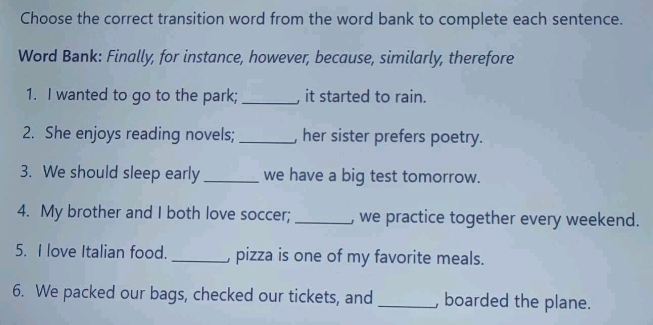 Choose the correct transition word from the word bank to complete each sentence. 
Word Bank: Finally, for instance, however, because, similarly, therefore 
1. I wanted to go to the park; _, it started to rain. 
2. She enjoys reading novels; _, her sister prefers poetry. 
3. We should sleep early_ we have a big test tomorrow. 
4. My brother and I both love soccer; _, we practice together every weekend. 
5. I love Italian food. _, pizza is one of my favorite meals. 
6. We packed our bags, checked our tickets, and _, boarded the plane.