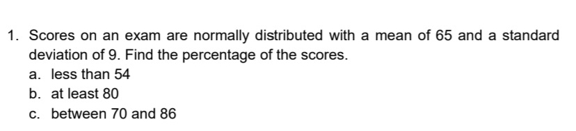 Scores on an exam are normally distributed with a mean of 65 and a standard
deviation of 9. Find the percentage of the scores.
a. less than 54
b. at least 80
c. between 70 and 86