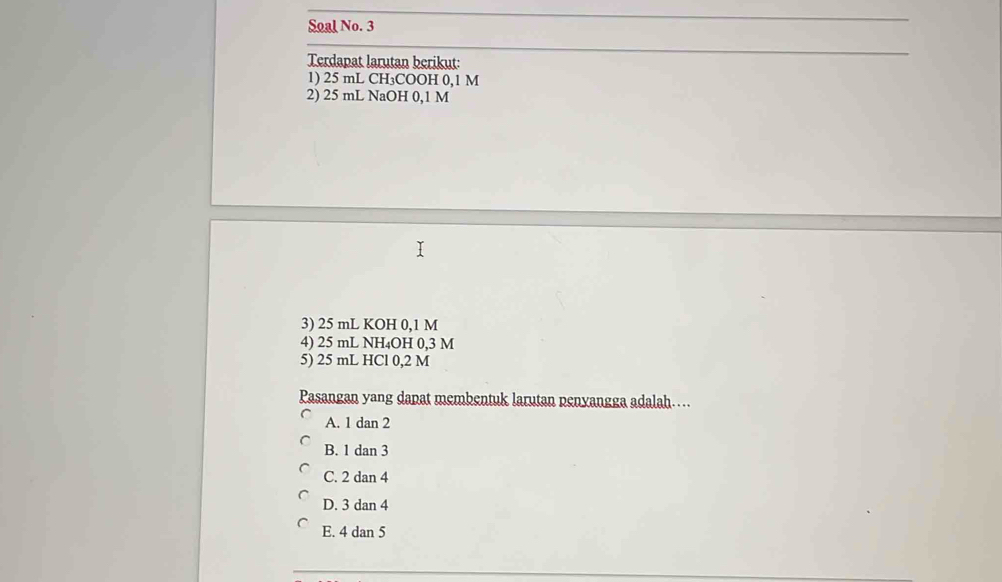 Soal No. 3
Terdapat larutan berikut:
1) 25 mL CH₃COOH 0,1 M
2) 25 mL NaOH 0,1 M
3) 25 mL KOH 0,1 M
4) 25 mL NH₄OH 0,3 M
5) 25 mL HCl 0,2 M
Pasangan yang dapat membentuk larutan penyangga adalah…
A. 1 dan 2
B. 1 dan 3
C. 2 dan 4
D. 3 dan 4
E. 4 dan 5