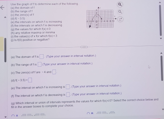 Use the graph of f to determine each of the following 
(a) the domain of f
(b) the range of f
(c) the zero(s) of f
(d) f(-3.5)
(e) the intervals on which f is increasing 
(f) the intervals on which f is decreasing 
(g) the values for which f(x)≤ 0
(h) any relative maxima or minima 
(i) the value(s) of x for which f(x)=3
(j) Is f(0) positive or negative? 
(a) The domain of f is □. (Type your answer in interval notation.) 
(b) The range of f is □ (Type your answer in interval notation.) 
(c) The zero(s) of f are -4 and □. 
(d) f(-3.5)=□
(e) The interval on which f is increasing is □. (Type your answer in interval notation.) 
(f) The interval on which f is decreasing is □. (Type your answer in interval notation.) 
(g) Which interval or union of intervals represents the values for which f(x)≤ 0 ? Select the correct choice below and 
fill in the answer boxes to complete your choice. 
R 
^ . .