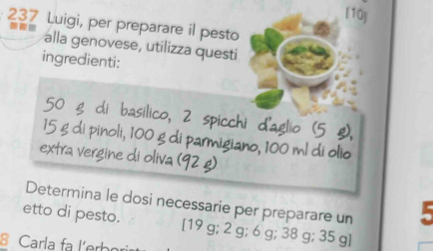 [10] 
237 Luigi, per preparare il pesto 
alla genovese, utilizza questi 
ingredienti:
50 g di basilico, 2 spicchi d'aglio (5 g),
15 g di pinoli, 100 g di parmigiano, 100 ml di olio 
extra vergine di oliva (92 g) 
Determina le dosi necessarie per preparare un 
5 
etto di pesto. [ 19 g; 2 g; 6 g; 38 g; 35 g ] 
B Carla fa l'erbor