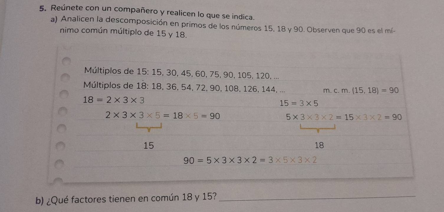 Reúnete con un compañero y realicen lo que se indica. 
a) Analicen la descomposición en primos de los números 15, 18 y 90. Observen que 90 es el mí- 
nimo común múltiplo de 15 y 18. 
Múltiplos de 15 : 15, 30, 45, 60, 75, 90, 105, 120, ... 
Múltiplos de 18 : 18, 36, 54, 72, 90, 108, 126, 144, ... 
m. c. m. (15,18)=90
18=2* 3* 3
15=3* 5
2* 3* 3* 5=18* 5=90
5* 3* 3* 2=15* 3* 2=90
15
18
90=5* 3* 3* 2=3* 5* 3* 2
b) ¿Qué factores tienen en común 18 y 15?_