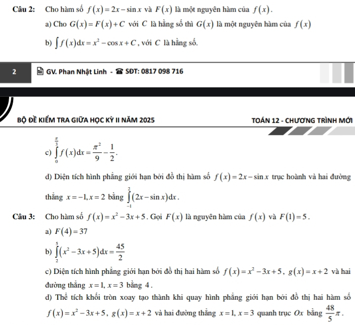 Cho hàm số f(x)=2x-sin x và F(x) là một nguyên hàm của f(x).
a) Cho G(x)=F(x)+C với C là hằng số thì G(x) là một nguyên hàm của f(x)
b) ∈t f(x)dx=x^2-cos x+C , với C là hằng số.
2 GV. Phan Nhật Linh SĐT: 0817 098 716
bộ Đề kIẾM trA GIữA học kỳ II năm 2025  TOÁN 12 - CHươNG TRìNH MỚI
c) ∈tlimits _0^((frac π)3)f(x)dx= π^2/9 - 1/2 .
d) Diện tích hình phẳng giới hạn bởi đồ thị hàm số f(x)=2x-sin x trục hoành và hai đường
thắng x=-1,x=2 bằng ∈tlimits _(-1)^2(2x-sin x)dx.
Câu 3: Cho hàm số f(x)=x^2-3x+5. Gọi F(x) là nguyên hàm của f(x) và F(1)=5.
a) F(4)=37
b) ∈tlimits _2^(5(x^2)-3x+5)dx= 45/2 
c) Diện tích hình phẳng giới hạn bởi đồ thị hai hàm số f(x)=x^2-3x+5,g(x)=x+2 và hai
đường thắng x=1,x=3 bằng 4 .
d) Thể tích khối tròn xoay tạo thành khi quay hình phẳng giới hạn bởi đồ thị hai hàm số
f(x)=x^2-3x+5,g(x)=x+2 và hai đường thắng x=1,x=3 quanh trục Ox bằng  48/5 π .