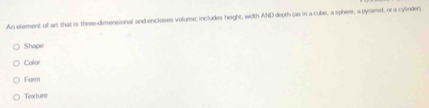 An element of art that is three-dimensional and encloses volume; includes height, width AND depth (as in a cube, a sphere, a pyramid, or a cylinder).
Shape
Color
Form
Texture