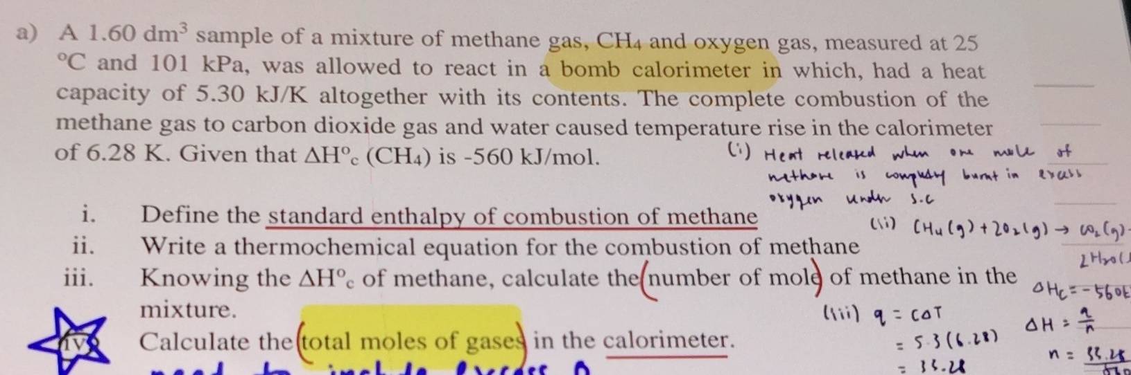 A 1.60dm^3 sample of a mixture of methane gas, CH4 and oxygen gas, measured at 25°C and 101 kPa, was allowed to react in a bomb calorimeter in which, had a heat 
capacity of 5.30 kJ/K altogether with its contents. The complete combustion of the 
_ 
methane gas to carbon dioxide gas and water caused temperature rise in the calorimeter_ 
of 6.28 K. Given that △ H° c(CH_4) is -560 kJ/mol. 
i. Define the standard enthalpy of combustion of methane 
ii. Write a thermochemical equation for the combustion of methane 
iii. Knowing the △ H°c of methane, calculate the number of mole of methane in the 
mixture. 
Calculate the(total moles of gases in the calorimeter.