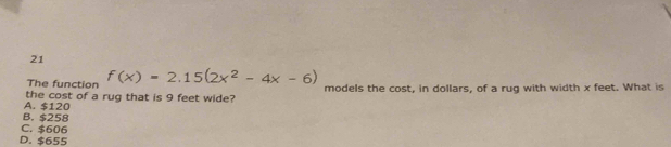 The function f(x)=2.15(2x^2-4x-6)
the cost of a rug that is 9 feet wide? models the cost, in dollars, of a rug with width x feet. What is
A. $120
B. $258
C. $606
D. $655