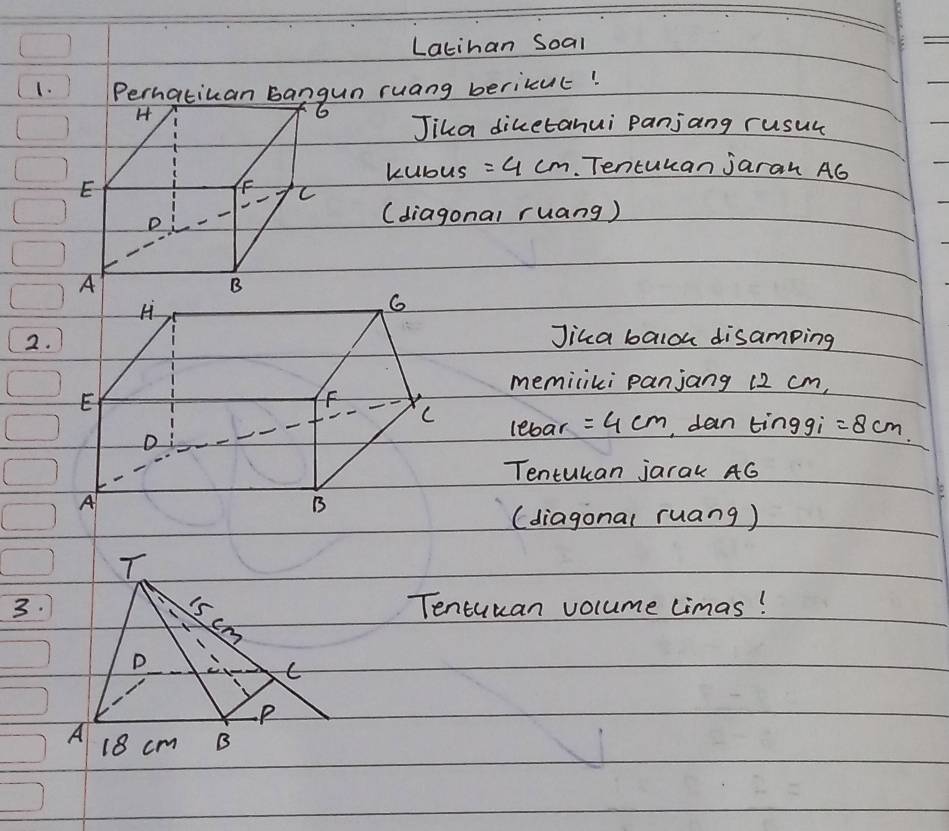 Latihan Soal 
1. Perhatican bangun ruang berikcut! 
H 
6 
Jika diketanui Panjang rusul 
kubus =4cm. Tentukan jaran A6
E 
FF C 
D 
(diagonal ruang) 
A 
B 
2. 
Jika baloh disamping 
memiliki panjang 12 cm, 
lebar =4cm , dan tinggi =8cm
Tentukan jarak 4G
(diagonal ruang) 
3.Tencuuan volume limas!