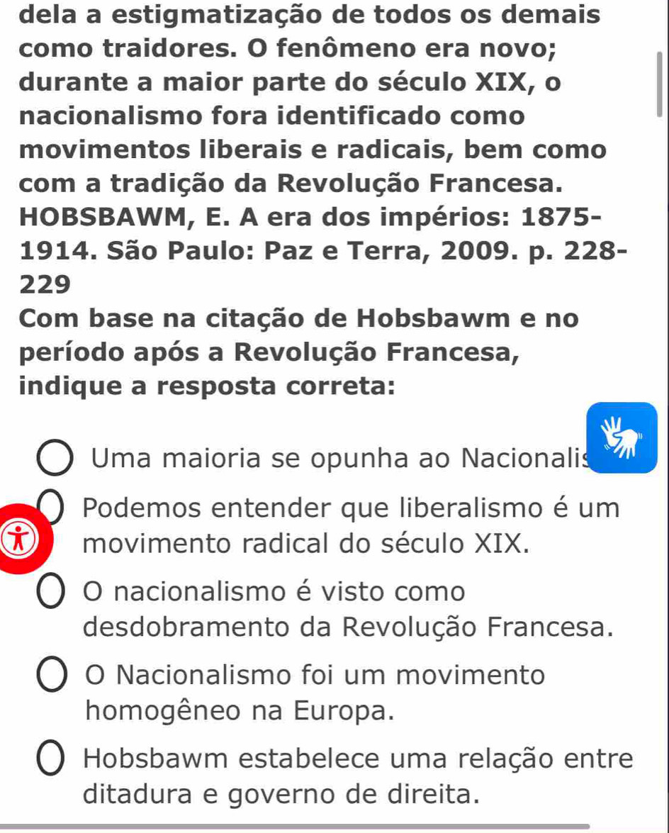 dela a estigmatização de todos os demais
como traidores. O fenômeno era novo;
durante a maior parte do século XIX, o
nacionalismo fora identificado como
movimentos liberais e radicais, bem como
com a tradição da Revolução Francesa.
HOBSBAWM, E. A era dos impérios: 1875-
1914. São Paulo: Paz e Terra, 2009. p. 228 -
229
Com base na citação de Hobsbawm e no
período após a Revolução Francesa,
indique a resposta correta:
Uma maioria se opunha ao Nacionalis
Podemos entender que liberalismo é um
movimento radical do século XIX.
O nacionalismo é visto como
desdobramento da Revolução Francesa.
O Nacionalismo foi um movimento
homogêneo na Europa.
Hobsbawm estabelece uma relação entre
ditadura e governo de direita.