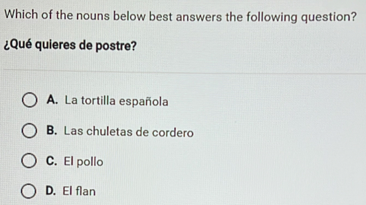 Which of the nouns below best answers the following question?
¿Qué quieres de postre?
A. La tortilla española
B. Las chuletas de cordero
C. El pollo
D. El flan