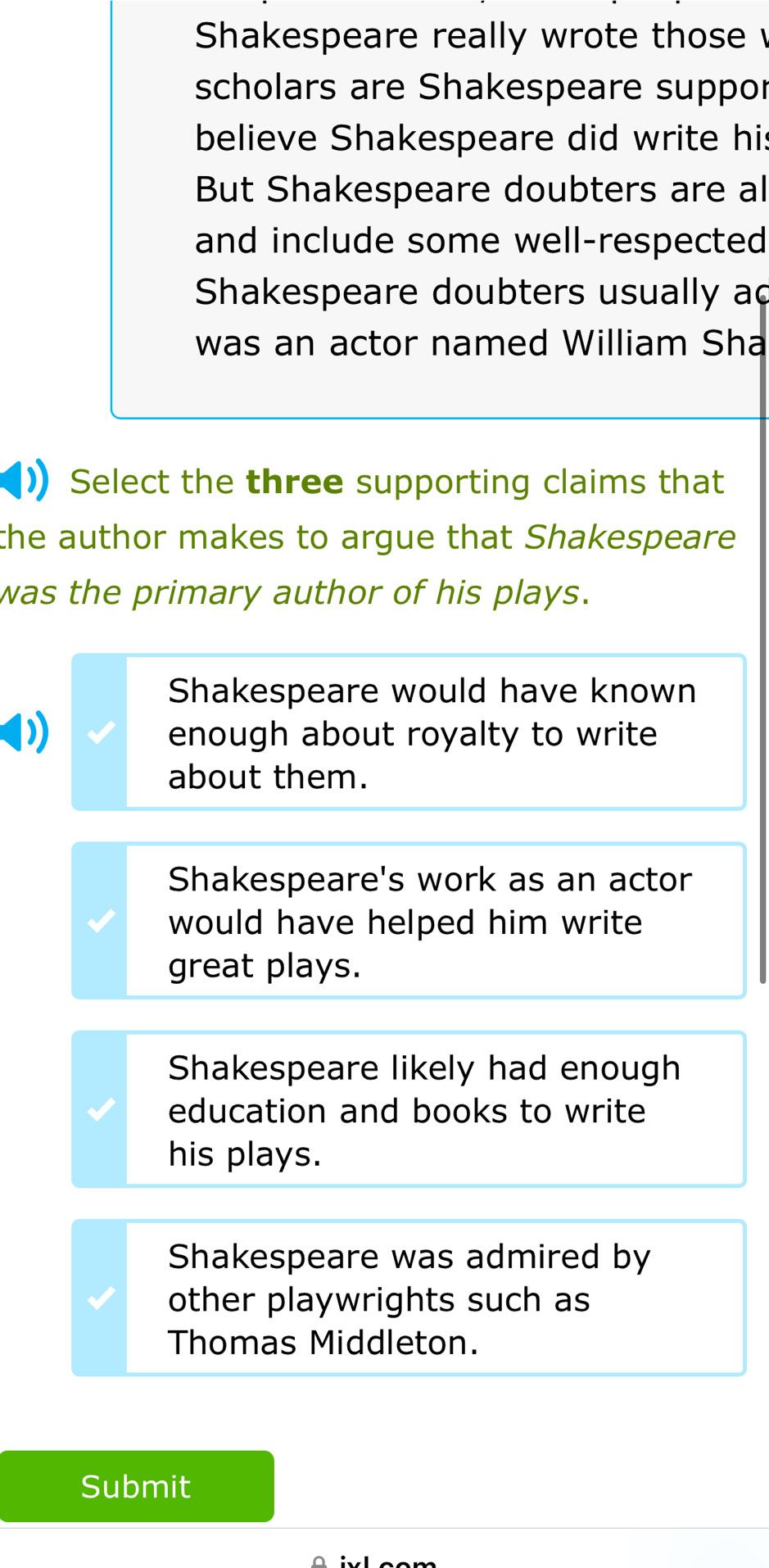 Shakespeare really wrote those
scholars are Shakespeare suppor
believe Shakespeare did write his
But Shakespeare doubters are al
and include some well-respected
Shakespeare doubters usually ad
was an actor named William Sha
Select the three supporting claims that
the author makes to argue that Shakespeare 
was the primary author of his plays.
Shakespeare would have known
enough about royalty to write
about them.
Shakespeare's work as an actor
would have helped him write 
great plays.
Shakespeare likely had enough
education and books to write
his plays.
Shakespeare was admired by
other playwrights such as
Thomas Middleton.
Submit