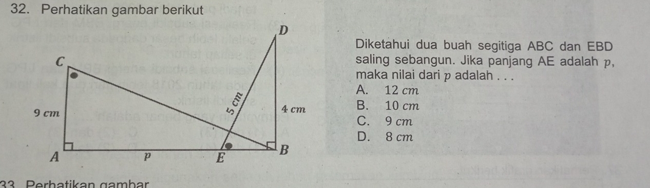 Perhatikan gambar berikut
Diketahui dua buah segitiga ABC dan EBD
saling sebangun. Jika panjang AE adalah p,
maka nilai dari p adalah . . .
A. 12 cm
B. 10 cm
C. 9 cm
D. 8 cm
33 Perhatikan gambar