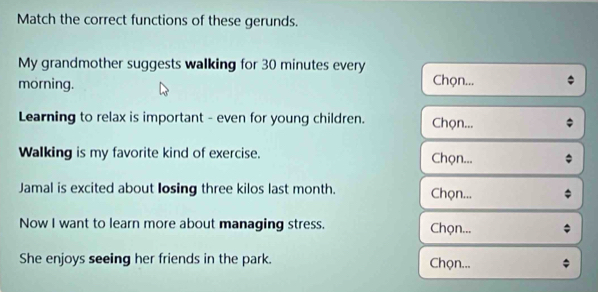 Match the correct functions of these gerunds.
My grandmother suggests walking for 30 minutes every
morning. Chọn...
Learning to relax is important - even for young children. Chọn...
Walking is my favorite kind of exercise. Chọn...
Jamal is excited about losing three kilos last month. Chọn...
Now I want to learn more about managing stress. Chọn...
She enjoys seeing her friends in the park. Chọn...