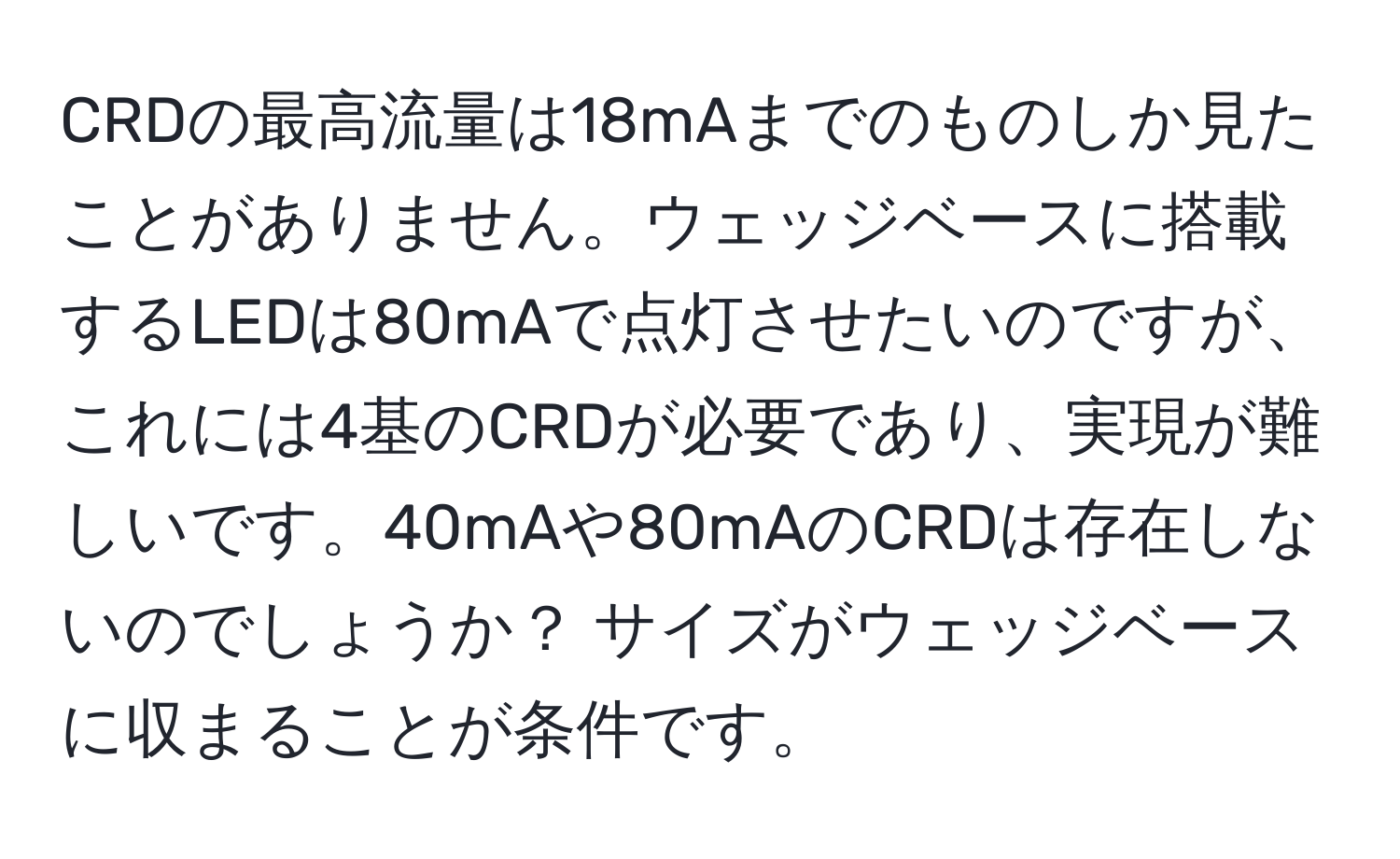 CRDの最高流量は18mAまでのものしか見たことがありません。ウェッジベースに搭載するLEDは80mAで点灯させたいのですが、これには4基のCRDが必要であり、実現が難しいです。40mAや80mAのCRDは存在しないのでしょうか？ サイズがウェッジベースに収まることが条件です。