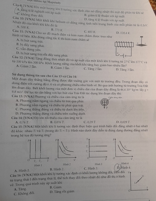 ộ e on line tại Mapstudy
Câu 9 [VNA] Khi một lượng khí lí tướng xác định dãn nở đẳng nhiệt thì mật độ phân từ khí sẽ
A. tăng tỉ lệ nghịch với áp suất
C. không thay đối
B. giám tỉ lệ thuận với áp suất
D. tăng tỉ lệ thuận với áp suất.
Câu 10: [VNA] Một khối khí helium có động năng tinh tiến trung bình của mỗi phân từ là 0,1eV
Nhiệt độ của khối khí khi đó là
A. 500 K. B. 773 K. C. 483 K.
Câu 11: [VNA] Cho sợ đồ mạch điện và kim nam châm được treo nh D. 128,4 K.
hình vẽ bên. Khi đóng công tắc K thì kim nam châm sẽ
A. bị hút sang trái.
B. bị đấy sang phải.
C. vẫn đứng yên
D. bị hút sang trái rồi đẩy sang phải.
Câu 12: [VNA] Tăng đồng thời nhiệt độ và áp suất của một khối khí lí tướng từ 27°C lên 177°C và
từ 100 kPa lên 300 kPa, Khối lượng riêng của khối khí tăng hay giám bao nhiêu lần?
A. Giảm 2 Iần. B. Giảm 3 lần. C. Tăng 2 lần. D. Tăng 3 lần.
Sử dụng thông tin sau cho Câu 13 và Câu 14:
Một đoạn dây thẳng bằng đồng được đặt vuông góc với một từ trường đều. Trong đoạn dây có
dòng điện với cường độ 6 A và có phương chiều như hình vẽ. Bỏ qua ảnh hưởng từ trường Trái Đất
lên đoạn dây. Biết khối lượng của một đơn vị chiều dài của đoạn dây đồng là 46,6.10^(-3) kg/m: lấy g=
9,8m/s^2 T. Đế lực từ cần bằng với lực hút của Trái Đất tác dụng lên đoạn dây thì:
Câu 13: [VNA] Phương và chiều của cảm ứng từ là Cyêu dàng điễn
A. Phương nằm ngang và chiều từ trái qua phái.
B. Phương nằm ngang và chiều từ phải qua trái.
C. Phương thắng đứng và chiều tử dưới lên trên,
D. Phương thắng đứng và chiêu trên xuống dưới.
Câu 14: [VNA] Độ lớn tối thiếu của cảm ứng từ là
A. 0,7 6T. B. 0,076 T. C. 0,29 T. D. 0.029 T.
Câu 15: [VNA] Một khối khí lí tưởng xác định thực hiện quá trình biến đổi đẳng nhiệt ở hai nhiệt
độ khác nhau Tị và Tì (trong đó T_2 Hình nào dưới đây diễn tả đúng dạng đường đẳng nhiệt
trong hệ tọa độ tương ứng?
Tỷ 
T,
  
Hình 3 Hình 4
A. Hình 1. B. Hình 2. C. Hình 3. D. Hình 4.
Câu 16: [VNA] Một khối khí lý tưởng xác định có khối lượng không đối, biên đối
từ trạng thái I đến trạng thái II, thể tích thay đổi theo nhiệt độ như đồ thị ở hình 11
vẽ. Trong quá trình này áp suất khí
A. Tăng B. Giảm.
C. Không đối. D. Tăng rồi giảm.
0