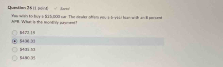 Saved
You wish to buy a $25,000 car. The dealer offers you a 6-year loan with an 8 percent
APR. What is the monthly payment?
$472.19
$438.33
$405.53
$480.35